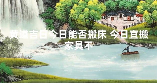 黄道吉日今日能否搬床 今日宜搬家具不